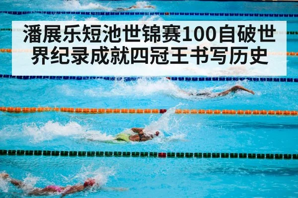 潘展乐短池世锦赛100自破世界纪录成就四冠王书写历史