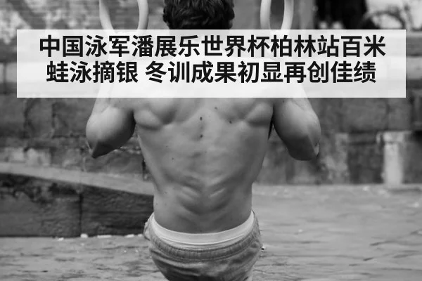 中国泳军潘展乐世界杯柏林站百米蛙泳摘银 冬训成果初显再创佳绩